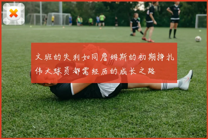 文班的失利如同詹姆斯的初期挣扎伟大球员都需经历的成长之路