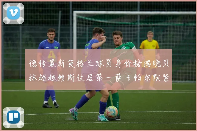 德转最新英格兰球员身价榜揭晓贝林超越赖斯位居第一萨卡帕尔默紧随其后