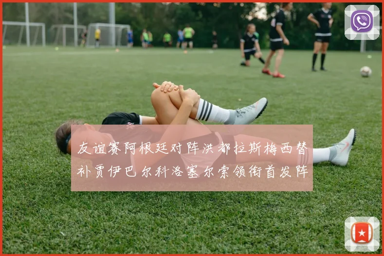 友谊赛阿根廷对阵洪都拉斯梅西替补贾伊巴尔科洛塞尔索领衔首发阵容