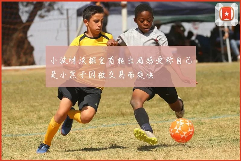 小波特谈掘金首轮出局感受称自己是小黑子因被交易而爽快