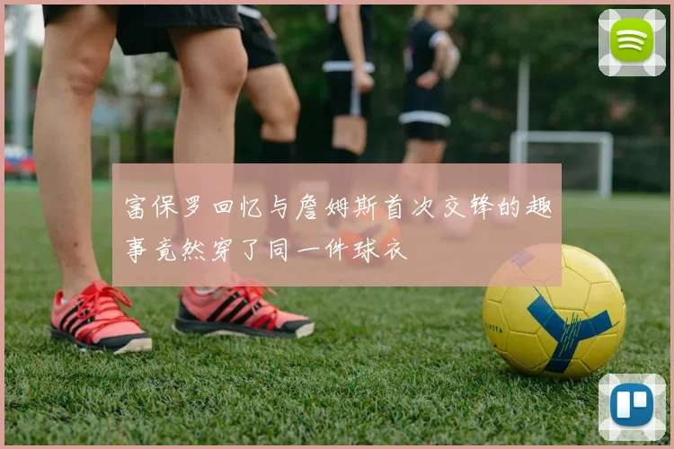富保罗回忆与詹姆斯首次交锋的趣事竟然穿了同一件球衣
