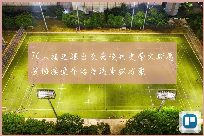 76人接近退出交易谈判史蒂文斯愿妥协接受乔治与选秀权方案