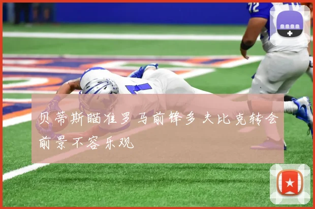 贝蒂斯瞄准罗马前锋多夫比克转会前景不容乐观