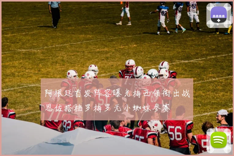 阿根廷首发阵容曝光梅西领衔出战恩佐搭档罗梅罗无小蜘蛛参赛
