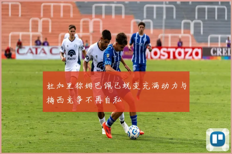 杜加里称姆巴佩已蜕变充满动力与梅西竞争不再自私