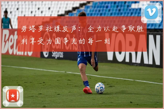 劳塔罗社媒发声：全力以赴争取胜利享受为国争光的每一刻