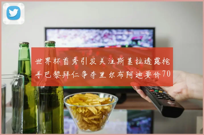 世界杯首秀引发关注斯基拉透露枪手巴黎拜仁争夺里尔布阿迪要价7000万欧