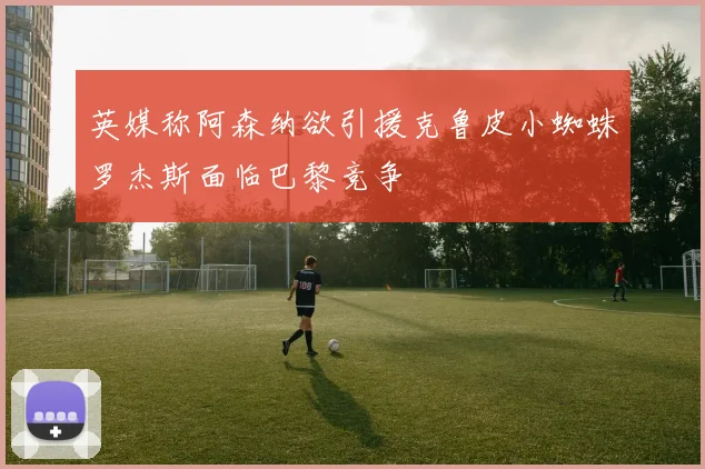 英媒称阿森纳欲引援克鲁皮小蜘蛛罗杰斯面临巴黎竞争