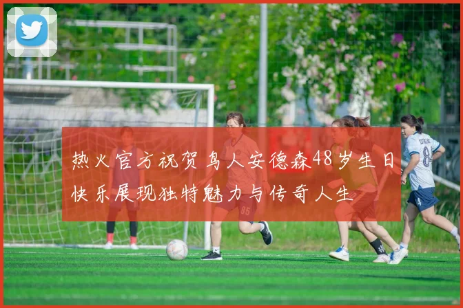 热火官方祝贺鸟人安德森48岁生日快乐展现独特魅力与传奇人生