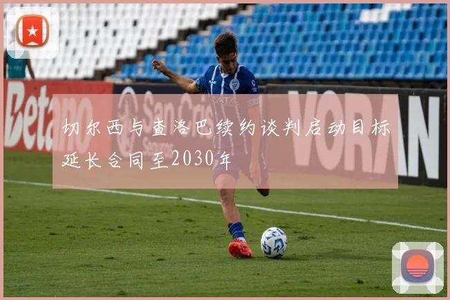 切尔西与查洛巴续约谈判启动目标延长合同至2030年