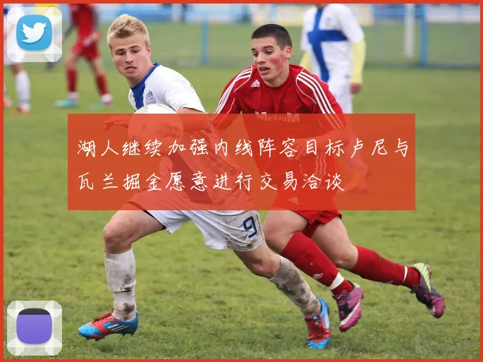 湖人继续加强内线阵容目标卢尼与瓦兰掘金愿意进行交易洽谈